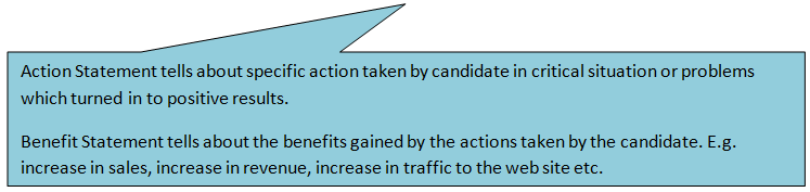 Rectangular Callout: Action Statement tells about specific action taken by candidate in critical situation or problems which turned in to positive results.
Benefit Statement tells about the benefits gained by the actions taken by the candidate. E.g. increase in sales, increase in revenue, increase in traffic to the web site etc.
